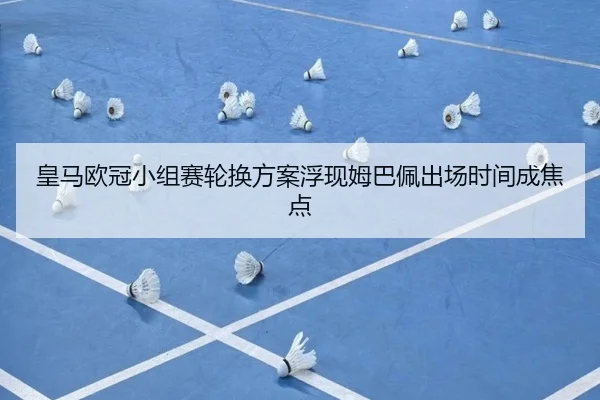 皇马欧冠小组赛轮换方案浮现姆巴佩出场时间成焦点